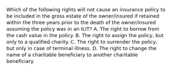 Which of the following rights will not cause an insurance policy to be included in the gross estate of the owner/insured if retained within the three years prior to the death of the owner/insured assuming the policy was in an ILIT? A. The right to borrow from the cash value in the policy. B. The right to assign the policy, but only to a qualified charity. C. The right to surrender the policy, but only in case of terminal illness. D. The right to change the name of a charitable beneficiary to another charitable beneficiary.