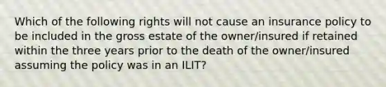 Which of the following rights will not cause an insurance policy to be included in the gross estate of the owner/insured if retained within the three years prior to the death of the owner/insured assuming the policy was in an ILIT?