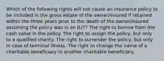 Which of the following rights will not cause an insurance policy to be included in the gross estate of the owner/insured if retained within the three years prior to the death of the owner/insured assuming the policy was in an ILIT? The right to borrow from the cash value in the policy. The right to assign the policy, but only to a qualified charity. The right to surrender the policy, but only in case of terminal illness. The right to change the name of a charitable beneficiary to another charitable beneficiary.