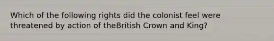 Which of the following rights did the colonist feel were threatened by action of theBritish Crown and King?