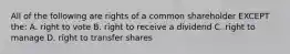 All of the following are rights of a common shareholder EXCEPT the: A. right to vote B. right to receive a dividend C. right to manage D. right to transfer shares