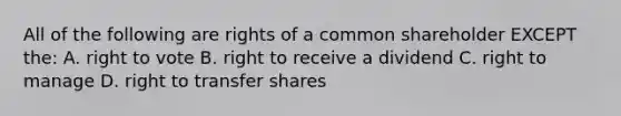 All of the following are rights of a common shareholder EXCEPT the: A. right to vote B. right to receive a dividend C. right to manage D. right to transfer shares