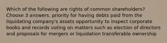 Which of the following are rights of common shareholders? Choose 3 answers. priority for having debts paid from the liquidating company's assets opportunity to inspect corporate books and records voting on matters such as election of directors and proposals for mergers or liquidation transferable ownership