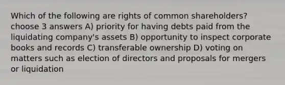 Which of the following are rights of common shareholders? choose 3 answers A) priority for having debts paid from the liquidating company's assets B) opportunity to inspect corporate books and records C) transferable ownership D) voting on matters such as election of directors and proposals for mergers or liquidation