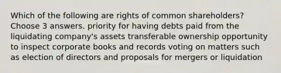 Which of the following are rights of common shareholders? Choose 3 answers. priority for having debts paid from the liquidating company's assets transferable ownership opportunity to inspect corporate books and records voting on matters such as election of directors and proposals for mergers or liquidation