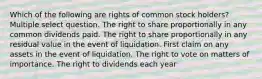 Which of the following are rights of common stock holders? Multiple select question. The right to share proportionally in any common dividends paid. The right to share proportionally in any residual value in the event of liquidation. First claim on any assets in the event of liquidation. The right to vote on matters of importance. The right to dividends each year