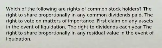 Which of the following are rights of common stock holders? The right to share proportionally in any common dividends paid. The right to vote on matters of importance. First claim on any assets in the event of liquidation. The right to dividends each year The right to share proportionally in any residual value in the event of liquidation.