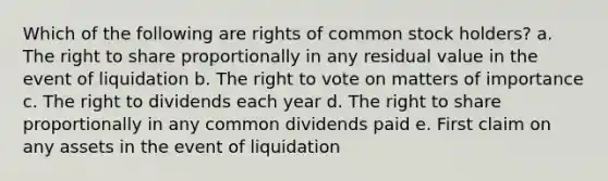 Which of the following are rights of common stock holders? a. The right to share proportionally in any residual value in the event of liquidation b. The right to vote on matters of importance c. The right to dividends each year d. The right to share proportionally in any common dividends paid e. First claim on any assets in the event of liquidation