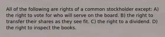 All of the following are rights of a common stockholder except: A) the right to vote for who will serve on the board. B) the right to transfer their shares as they see fit. C) the right to a dividend. D) the right to inspect the books.