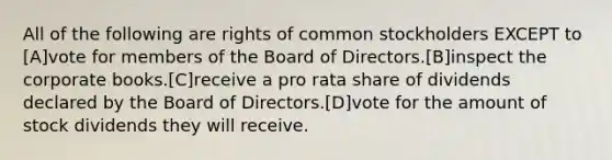 All of the following are rights of common stockholders EXCEPT to [A]vote for members of the Board of Directors.[B]inspect the corporate books.[C]receive a pro rata share of dividends declared by the Board of Directors.[D]vote for the amount of stock dividends they will receive.