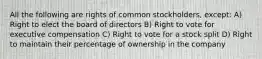 All the following are rights of common stockholders, except: A) Right to elect the board of directors B) Right to vote for executive compensation C) Right to vote for a stock split D) Right to maintain their percentage of ownership in the company