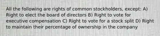 All the following are rights of common stockholders, except: A) Right to elect the board of directors B) Right to vote for executive compensation C) Right to vote for a stock split D) Right to maintain their percentage of ownership in the company