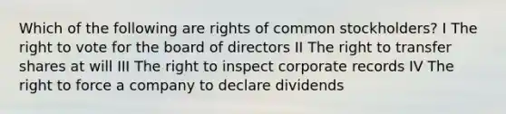 Which of the following are rights of common stockholders? I <a href='https://www.questionai.com/knowledge/kr9tEqZQot-the-right-to-vote' class='anchor-knowledge'>the right to vote</a> for the board of directors II The right to transfer shares at will III The right to inspect corporate records IV The right to force a company to declare dividends