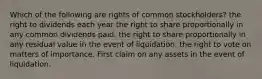 Which of the following are rights of common stockholders? the right to dividends each year the right to share proportionally in any common dividends paid. the right to share proportionally in any residual value in the event of liquidation. the right to vote on matters of importance. First claim on any assets in the event of liquidation.