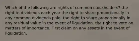 Which of the following are rights of common stockholders? the right to dividends each year the right to share proportionally in any common dividends paid. the right to share proportionally in any residual value in the event of liquidation. the right to vote on matters of importance. First claim on any assets in the event of liquidation.