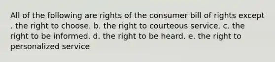 All of the following are rights of the consumer bill of rights except . the right to choose. b. the right to courteous service. c. the right to be informed. d. the right to be heard. e. the right to personalized service