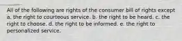 All of the following are rights of the consumer bill of rights except a. the right to courteous service. b. the right to be heard. c. the right to choose. d. the right to be informed. e. the right to personalized service.