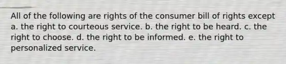 All of the following are rights of the consumer bill of rights except a. the right to courteous service. b. the right to be heard. c. the right to choose. d. the right to be informed. e. the right to personalized service.