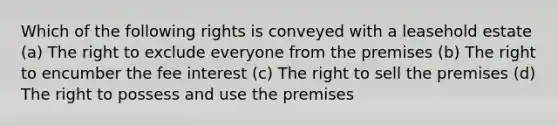 Which of the following rights is conveyed with a leasehold estate (a) The right to exclude everyone from the premises (b) The right to encumber the fee interest (c) The right to sell the premises (d) The right to possess and use the premises