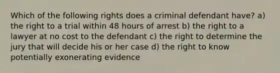 Which of the following rights does a criminal defendant have? a) the right to a trial within 48 hours of arrest b) the right to a lawyer at no cost to the defendant c) the right to determine the jury that will decide his or her case d) the right to know potentially exonerating evidence