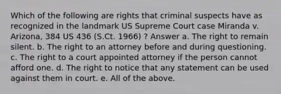 Which of the following are rights that criminal suspects have as recognized in the landmark US Supreme Court case Miranda v. Arizona, 384 US 436 (S.Ct. 1966) ? Answer a. The right to remain silent. b. The right to an attorney before and during questioning. c. The right to a court appointed attorney if the person cannot afford one. d. The right to notice that any statement can be used against them in court. e. All of the above.