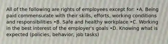 All of the following are rights of employees except for: •A. Being paid commensurate with their skills, efforts, working conditions and responsibilities •B. Safe and healthy workplace •C. Working in the best interest of the employer's goals •D. Knowing what is expected (policies, behavior, job tasks)