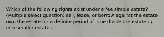 Which of the following rights exist under a fee simple estate? (Multiple select question) sell, lease, or borrow against the estate own the estate for a definite period of time divide the estate up into smaller estates