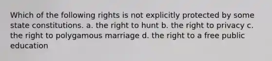 Which of the following rights is not explicitly protected by some state constitutions. a. the right to hunt b. the right to privacy c. the right to polygamous marriage d. the right to a free public education