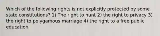 Which of the following rights is not explicitly protected by some state constitutions? 1) The right to hunt 2) the right to privacy 3) the right to polygamous marriage 4) the right to a free public education