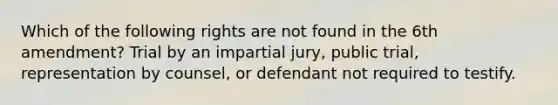 Which of the following rights are not found in the 6th amendment? Trial by an impartial jury, public trial, representation by counsel, or defendant not required to testify.