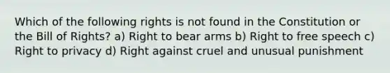 Which of the following rights is not found in the Constitution or the Bill of Rights? a) Right to bear arms b) Right to free speech c) Right to privacy d) Right against cruel and unusual punishment