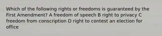 Which of the following rights or freedoms is guaranteed by the First Amendment? A freedom of speech B right to privacy C freedom from conscription D right to contest an election for office