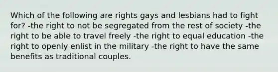 Which of the following are rights gays and lesbians had to fight for? -the right to not be segregated from the rest of society -the right to be able to travel freely -the right to equal education -the right to openly enlist in the military -the right to have the same benefits as traditional couples.