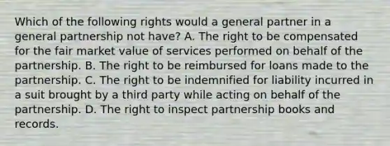 Which of the following rights would a general partner in a general partnership not have? A. The right to be compensated for the fair market value of services performed on behalf of the partnership. B. The right to be reimbursed for loans made to the partnership. C. The right to be indemnified for liability incurred in a suit brought by a third party while acting on behalf of the partnership. D. The right to inspect partnership books and records.