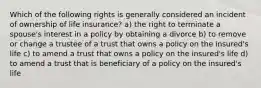 Which of the following rights is generally considered an incident of ownership of life insurance? a) the right to terminate a spouse's interest in a policy by obtaining a divorce b) to remove or change a trustee of a trust that owns a policy on the insured's life c) to amend a trust that owns a policy on the insured's life d) to amend a trust that is beneficiary of a policy on the insured's life