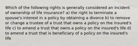 Which of the following rights is generally considered an incident of ownership of life insurance? a) the right to terminate a spouse's interest in a policy by obtaining a divorce b) to remove or change a trustee of a trust that owns a policy on the insured's life c) to amend a trust that owns a policy on the insured's life d) to amend a trust that is beneficiary of a policy on the insured's life