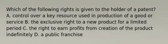 Which of the following rights is given to the holder of a​ patent? A. control over a key resource used in production of a good or service B. the exclusive right to a new product for a limited period C. the right to earn profits from creation of the product indefinitely D. a public franchise