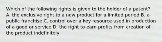 Which of the following rights is given to the holder of a​ patent? A. the exclusive right to a new product for a limited period B. a public franchise C. control over a key resource used in production of a good or service D. the right to earn profits from creation of the product indefinitely