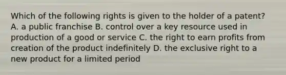 Which of the following rights is given to the holder of a​ patent? A. a public franchise B. control over a key resource used in production of a good or service C. the right to earn profits from creation of the product indefinitely D. the exclusive right to a new product for a limited period