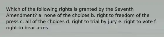 Which of the following rights is granted by the Seventh Amendment? a. none of the choices b. right to freedom of the press c. all of the choices d. right to trial by jury e. right to vote f. right to bear arms