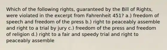 Which of the following rights, guaranteed by the Bill of Rights, were violated in the excerpt from Fahrenheit 451? a.) freedom of speech and freedom of the press b.) right to peaceably assemble and right to a trial by jury c.) freedom of the press and freedom of religion d.) right to a fair and speedy trial and right to peaceably assemble