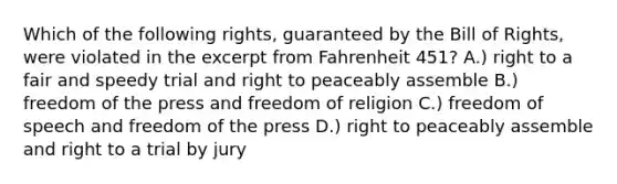 Which of the following rights, guaranteed by the Bill of Rights, were violated in the excerpt from Fahrenheit 451? A.) right to a fair and speedy trial and right to peaceably assemble B.) freedom of the press and freedom of religion C.) freedom of speech and freedom of the press D.) right to peaceably assemble and right to a trial by jury