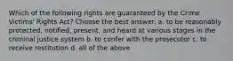 Which of the following rights are guaranteed by the Crime Victims' Rights Act? Choose the best answer. a. to be reasonably protected, notified, present, and heard at various stages in the criminal justice system b. to confer with the prosecutor c. to receive restitution d. all of the above