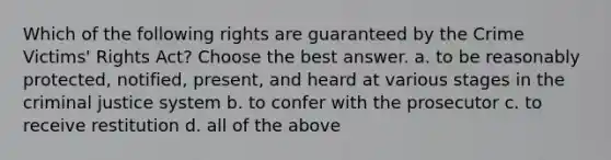 Which of the following rights are guaranteed by the Crime Victims' Rights Act? Choose the best answer. a. to be reasonably protected, notified, present, and heard at various stages in <a href='https://www.questionai.com/knowledge/kuANd41CrG-the-criminal-justice-system' class='anchor-knowledge'>the criminal justice system</a> b. to confer with the prosecutor c. to receive restitution d. all of the above