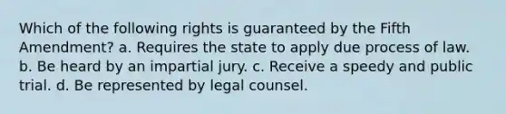 Which of the following rights is guaranteed by the Fifth Amendment? a. Requires the state to apply due process of law. b. Be heard by an impartial jury. c. Receive a speedy and public trial. d. Be represented by legal counsel.