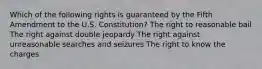 Which of the following rights is guaranteed by the Fifth Amendment to the U.S. Constitution? The right to reasonable bail The right against double jeopardy The right against unreasonable searches and seizures The right to know the charges