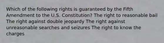 Which of the following rights is guaranteed by the Fifth Amendment to the U.S. Constitution? The right to reasonable bail The right against double jeopardy The right against unreasonable searches and seizures The right to know the charges