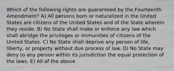 Which of the following rights are guaranteed by the Fourteenth Amendment? A) All persons born or naturalized in the United States are citizens of the United States and of the State wherein they reside. B) No State shall make or enforce any law which shall abridge the privileges or immunities of citizens of the United States. C) No State shall deprive any person of life, liberty, or property without due process of law. D) No State may deny to any person within its jurisdiction the equal protection of the laws. E) All of the above