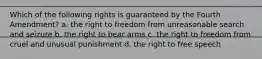 Which of the following rights is guaranteed by the Fourth Amendment? a. the right to freedom from unreasonable search and seizure b. the right to bear arms c. the right to freedom from cruel and unusual punishment d. the right to free speech