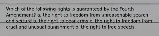 Which of the following rights is guaranteed by the Fourth Amendment? a. the right to freedom from unreasonable search and seizure b. the right to bear arms c. the right to freedom from cruel and unusual punishment d. the right to free speech